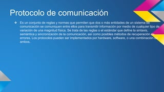 Protocolo de comunicación 
❖ Es un conjunto de reglas y normas que permiten que dos o más entidades de un sistema de 
comunicación se comuniquen entre ellos para transmitir información por medio de cualquier tipo de 
variación de una magnitud física. Se trata de las reglas o el estándar que define la sintaxis, 
semántica y sincronización de la comunicación, así como posibles métodos de recuperación de 
errores. Los protocolos pueden ser implementados por hardware, software, o una combinación de 
ambos. 
 