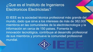 ¿Que es el Instituto de Ingenieros 
Electronicos Electricistas? 
El IEEE es la sociedad técnica profesional más grande del 
mundo, dado que sirve a los intereses de más de 382.000 
miembros en las comunidades de la electrotecnología y la 
información en cerca de 150 paises. Fomenta la 
innovación tecnológica, contribuye al desarrollo profesional 
de sus miembros y promueve la comunidad profesional 
mundial. 
 