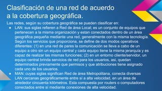 Clasificación de una red de acuerdo 
a la cobertura geográfica. 
Las redes, según su cobertura geográfica se pueden clasificar en: 
● LAN: sus siglas refieren a Red de área Local; es un conjunto de equipos que 
pertenecen a la misma organización y estan conectados dentro de un área 
geográfica pequeña mediante una red, generalmente con la misma tecnología. 
Según los servicios que proporciona, se define de dos modos operativos 
diferentes: (1) en una red de pares la comunicación se lleva a cabo de un 
equipo a otro sin un equipo central y cada equipo tiene la misma jerarquía y es 
capaz de realizar las mismas funciones; (2) en un entorno cliente/servidor, un 
equipo central brinda servicios de red para los usuarios, asi, quedan 
determinados previamente que permisos y que atribuciones tiene asignado 
cada uno de los usuarios. 
● MAN: cuyas siglas significan Red de área Metropolitana, conecta diversas 
LAN cercanas geográficamente entre sí a alta velocidad, en un área de 
alrededor cincuenta kilómetros. Esta compuesta por routers o computadores 
conectados entre sí mediante conexiones de alta velocidad. 
 