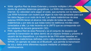 ● WAN: significa Red de áreas Extensas y conecta múltiples LAN entre sí a 
través de grandes distancias geográficas. La WAN más conocida es 
Internet. Su velocidad varía según el costo, que aumenta con la distancia. 
Las WAN funcionan con routers que eligen la ruta más apropiada para que 
los datos lleguen a un nodo de la red. Las redes inalámbricas de área 
extensa WWAN tienen el alcance más amplio de todas las redes 
inalámbricas y por esto es que todas todos los teléfonos móviles estan 
conectados a ella. La más reciente es la UMTS que se corresponde con 
los celulares de tercera generación (3G). 
● PAN: significa Red de área Personal y es el conjunto de equipos que 
permite la transmisión de datos dentro de un espacio limitado y próximo al 
usuario de los dispositivos. La mayoría de las PAN estan basadas en 
tecnologías inalámbricas definidas como redes personales inalámbricas 
WPAN. Un ejemplo de estas es el Bluetooth, que permite la transmisión 
de voz y datos entre diferentes equipos mediante un enlace por 
radiofrecuencia. 
 