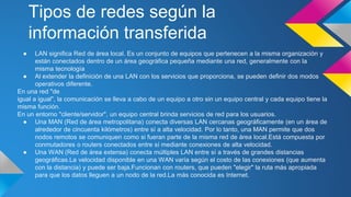Tipos de redes según la 
información transferida 
● LAN significa Red de área local. Es un conjunto de equipos que pertenecen a la misma organización y 
están conectados dentro de un área geográfica pequeña mediante una red, generalmente con la 
misma tecnología 
● Al extender la definición de una LAN con los servicios que proporciona, se pueden definir dos modos 
operativos diferente. 
En una red "de 
igual a igual", la comunicación se lleva a cabo de un equipo a otro sin un equipo central y cada equipo tiene la 
misma función. 
En un entorno "cliente/servidor", un equipo central brinda servicios de red para los usuarios. 
● Una MAN (Red de área metropolitana) conecta diversas LAN cercanas geográficamente (en un área de 
alrededor de cincuenta kilómetros) entre sí a alta velocidad. Por lo tanto, una MAN permite que dos 
nodos remotos se comuniquen como si fueran parte de la misma red de área local.Está compuesta por 
conmutadores o routers conectados entre sí mediante conexiones de alta velocidad. 
● Una WAN (Red de área extensa) conecta múltiples LAN entre sí a través de grandes distancias 
geográficas.La velocidad disponible en una WAN varía según el costo de las conexiones (que aumenta 
con la distancia) y puede ser baja.Funcionan con routers, que pueden "elegir" la ruta más apropiada 
para que los datos lleguen a un nodo de la red.La más conocida es Internet. 
 