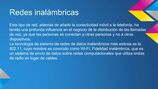 Redes inalámbricas 
Este tipo de red, además de añadir la conectividad móvil a la telefonía, ha 
tenido una profunda influencia en el negocio de la distribución de las llamadas 
de voz, ya que las personas se conectan a otras personas y no a otros 
dispositivos. 
La tecnología de sistema de redes de datos inalámbricos más exitosa es la 
802.11, cuyo nombre es conocido como Wi-Fi, Fidelidad inalámbrica, que es 
un sistema de envío de datos sobre redes computacionales que utiliza ondas 
de radio en lugar de cables. 
 