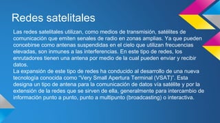Redes satelitales 
Las redes satelitales utilizan, como medios de transmisión, satélites de 
comunicación que emiten senales de radio en zonas amplias. Ya que pueden 
concebirse como antenas suspendidas en el cielo que utilizan frecuencias 
elevadas, son inmunes a las interferencias. En este tipo de redes, los 
enrutadores tienen una antena por medio de la cual pueden enviar y recibir 
datos. 
La expansión de este tipo de redes ha conducido al desarrollo de una nueva 
tecnología conocida como “Very Small Apertura Terminal (VSAT)”. Esta 
designa un tipo de antena para la comunicación de datos vía satélite y por la 
extensión de la redes que se sirven de ella, generalmente para intercambio de 
información punto a punto, punto a multipunto (broadcasting) o interactiva. 
 