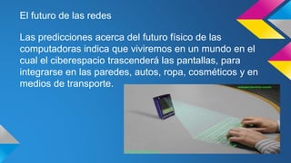 El futuro de las redes 
Las predicciones acerca del futuro físico de las 
computadoras indica que viviremos en un mundo en el 
cual el ciberespacio trascenderá las pantallas, para 
integrarse en las paredes, autos, ropa, cosméticos y en 
medios de transporte. 
