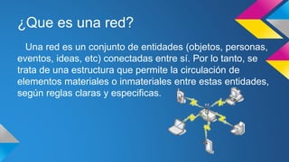 ¿Que es una red? 
Una red es un conjunto de entidades (objetos, personas, 
eventos, ideas, etc) conectadas entre sí. Por lo tanto, se 
trata de una estructura que permite la circulación de 
elementos materiales o inmateriales entre estas entidades, 
según reglas claras y especificas. 
 