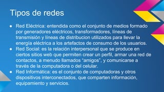 Tipos de redes 
● Red Eléctrica: entendida como el conjunto de medios formado 
por generadores eléctricos, transformadores, líneas de 
transmisión y líneas de distribucion utilizados para llevar la 
energía eléctrica a los artefactos de consumo de los usuarios. 
● Red Social: es la relación interpersonal que se produce en 
ciertos sitios web que permiten crear un perfil, armar una red de 
contactos, a menudo llamados “amigos”, y comunicarse a 
través de la computadora o del celular. 
● Red Informática: es el conjunto de computadoras y otros 
dispositivos interconectados, que comparten información, 
equipamiento y servicios. 
 