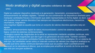 Modo analogico y digital (ejemplos cotidianos de cada 
uno) 
Digital es cualquier dispositivo destinado a la generación, transmisión, procesamiento o 
almacenamiento de señales digitales. También es una combinación de dispositivos diseñado para 
manipular cantidades físicas o información que estén representadas en forma digital; es decir, que 
sólo puedan tomar valores discretos.Casi siempre son dispositivos electronicos, mecanicos, 
neumaticos, magnéticos. 
Una magnitud digital es aquella que toma un conjunto de valores discretos.ejemplos reloj sin 
agujas. 
Memoria: almacenamiento digital de datos,microcontrolador: control de sistemas digitales,puerta 
lógica: control de sistemas combinacionales. 
Analogico:cuando las magnitudes de la señal se representan mediante variables continuas, esto 
es análogas a las magnitudes que dan lugar a la generación de esta señal. También contiene 
dispositivos que manipulan cantidades físicas representadas en forma analógica. En un sistema de 
este tipo, las cantidades varían sobre un intervalo continuo de valores.Una magnitud analógica es 
aquella que toma valores continuos.Ejemplos cosas que se pueden medir cuantitativamente 
aparecen en la naturaleza,el altavoz, que se emplea para amplificar el sonido de forma que éste 
sea oído por una gran audiencia. 
 