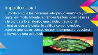 Impacto social 
El modo en que las personas integran lo analógico y lo 
digital es intuitivamente; aprenden las funciones básicas 
y le otorga a lo analógico una calidad tradicional 
mientras que a lo digital lo califica como novedoso, 
adjetivo que les es concedido por la empresa productora 
a través de una estrategia de venta. 
 