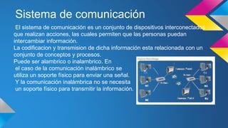 Sistema de comunicación 
El sistema de comunicación es un conjunto de dispositivos interconectados 
que realizan acciones, las cuales permiten que las personas puedan 
intercambiar información. 
La codificacion y transmision de dicha información esta relacionada con un 
conjunto de conceptos y procesos. 
Puede ser alambrico o inalambrico. En 
el caso de la comunicación inalámbrico se 
utiliza un soporte físico para enviar una señal. 
Y la comunicación inalámbrica no se necesita 
un soporte físico para transmitir la información. 
 