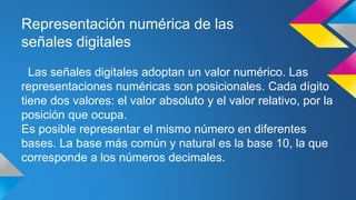 Representación numérica de las 
señales digitales 
Las señales digitales adoptan un valor numérico. Las 
representaciones numéricas son posicionales. Cada dígito 
tiene dos valores: el valor absoluto y el valor relativo, por la 
posición que ocupa. 
Es posible representar el mismo número en diferentes 
bases. La base más común y natural es la base 10, la que 
corresponde a los números decimales. 
 