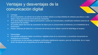 Ventajas y desventajas de la 
comunicación digital 
● Ventajas: 
● El procesamiento y la edición de la señal se facilitan debido a la disponibilidad de software para llevar a cabo 
estas y otras operaciones eventualmente necesarias. 
● Si la señal digital presenta alguna perturbación, puede ser reconstruidas y amplificada mediante sistemas de 
regeneración de señales. 
● Es posible aplicar técnicas de compresión de datos que no comprometan la eficiencia y la confiabilidad de la 
transmision. 
● Existen sistemas de deteccion y correccion de errores que se utilizan cuando la señal llega al receptor. 
● Desventajas: 
● Las señales analogicas deben convertirse a digitales antes de su transmisión y convertirse nuevamente en 
analogicas en el receptor. 
● La transmisión de las señales analogicas codificadas digitalmente requiere, para ser transmitida, de un mayor 
ancho de banda que la requerida por la señal analogica. 
 