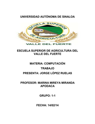 UNIVERSIDAD AUTÓNOMA DE SINALOA

ESCUELA SUPERIOR DE AGRICULTURA DEL
VALLE DEL FUERTE
MATERIA: COMPUTACIÓN
TRABAJO
PRESENTA: JORGE LÓPEZ RUELAS
PROFESOR: MARINA MIREYA MIRANDA
APODACA
GRUPO: 1-1
FECHA: 14/02/14

 