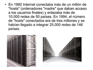 En 1992 Internet conectaba más de un millón de "hosts" (ordenadores "madre" que daban acceso a los usuarios finales) y enlazaba más de 10.000 redes de 50 países. En 1994, el número de "hosts" conectados era de tres millones y se habían llegado a integrar 25.000 redes de 146 países. 