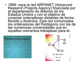 1969: nace la red ARPANET (Advanced Research Projects Agency) financiada por el departamento de defensa de los Estados Unidos y con el objetivo de conectar ordenadores distantes de forma flexible y dinámica. Esta red comunicaba los ordenadores del Pentágono con los de las numerosas universidades que en aquellos momentos trabajaban para él. 