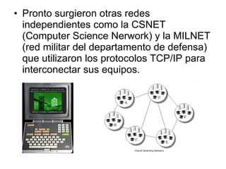 Pronto surgieron otras redes independientes como la CSNET (Computer Science Nerwork) y la MILNET (red militar del departamento de defensa) que utilizaron los protocolos TCP/IP para interconectar sus equipos. 