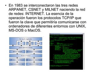 En 1983 se interconectaron las tres redes ARPANET, CSNET y MILNET naciendo la red de redes: INTERNET. La esencia de la operación fueron los protocolos TCP/IP que fueron la clave que permitiría comunicarse con ordenadores de diferentes entornos con UNIX, MS-DOS o MacOS. 