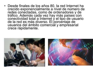 Desde finales de los años 80, la red Internet ha crecido exponencialmente a nivel de número de redes conectadas, como de ordenadores y de tráfico. Además cada vez hay más países con conectividad total a Internet y el tipo de usuario de la red es más diverso. El porcentaje de usuarios del ámbito comercial y empresarial crece rápidamente. 