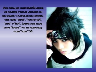 A los Otaku les gusta también utilizar las palabras y sufijos japoneses en los saludos y al final de los nombres, tales como “ohaio”, “konnichiwa”, “chan” y “kun”. Llaman a las cosas lindas “kawaii” y si les gusta algo, dicen “sugoi” XD 