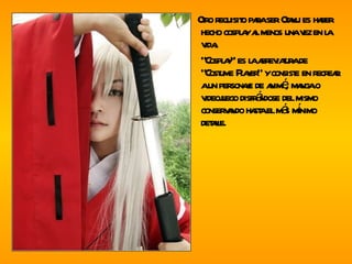 Otro requisito para ser Otaku es haber hecho cosplay al menos una vez en la vida. “ Cosplay” es la abreviatura de “Costume Player” y consiste en recrear a un personaje de animé, manga o videojuego disfrándose del mismo conservando hasta el más mínimo detalle. 