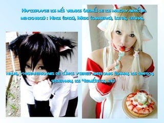 Hay cosplay de los más variados (además de los manga y animé ya mencionados) : Nekos (gatos), Maids (camareras), Lolitas, geishas,  ninjas, y hasta personajes de cómics y series americanas (batman, los simpson, spider-man, los 4 fantásticos, etc) 