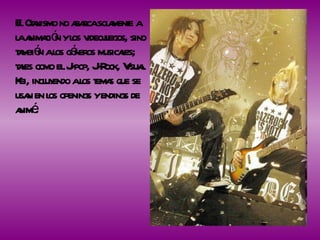 El Otakismo no abarca solamente a la animación y los videojuegos, sino también a los géneros musicales; tales como el J-pop, J-Rock, Visual Kei, incluyendo a los temas que se usan en los openings y endings de animé. 