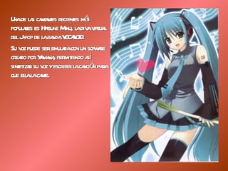 Una de las cantantes recientes más populares es Hatsune Miku, la diva virtual del J-pop de la banda VOCALOID. Su voz puede ser emulada con un sofware creado por Yamaha, permitiendo así sintetizar su voz y escribir la canción para que ella la cante. 