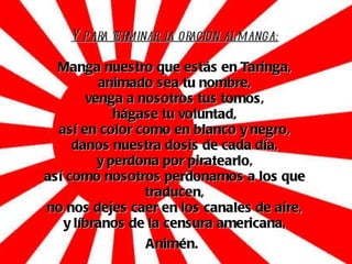 Y para terminar, la oración al manga: Manga nuestro que estás en Taringa, animado sea tu nombre, venga a nosotros tus tomos, hágase tu voluntad, así en color como en blanco y negro, danos nuestra dosis de cada día, y perdona por piratearlo, así como nosotros perdonamos a los que traducen, no nos dejes caer en los canales de aire, y líbranos de la censura americana, Animén.   