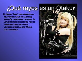 ¿ Qué rayos es un Otaku ? El término “Otaku” hace referencia a toda persona amante de la cultura, animación y videojuegos japoneses. Se usa comúnmente en occidente, pero es interesante saber que algunos japoneses consideran este término como una ofensa. 