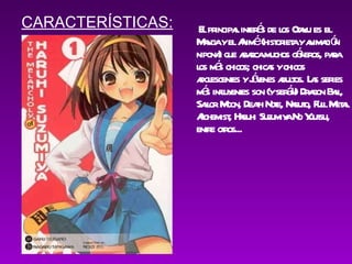 El principal interés de los Otaku es el Manga y el Animé (historieta y animación nipona) que abarca muchos géneros, para los más chicos; chicas y chicos adolescentes y jóvenes adultos. Las series más influyentes son (y serán) Dragon Ball, Sailor Moon, Death Note, Naruto, Full Metal Alchemist, Haruhi Suzumiya No Yuutsu, entre otros... CARACTERÍSTICAS: 