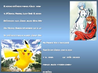 El kodomo está hecho para el público  infan- til (Pókemon, Hamtaro, Lucky Star). El seinen Está dirigido a los jóvenes adultos (Devil May Cry, Hellsing, Evangelion) mientras que el jo- Sei está hecho para las mujeres jóvenes (Na- Na, Paradise Kiss e Ikkitousen).  También hay géneros como el ecchi y  el  hentai  que  están  crea dos  para los adultos y poseen conteni- do erótico. 