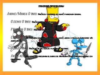 PRINCIPALES TIPOS DE OTAKU Anime/ Manga Otaku:  Fanáticos y expertos en animé y manga en general. Geemu Otaku:  Fanáticos de los videojuegos. Pasokon Otaku:  Fanáticos de las PCs. Cosplayer:  Se disfrazan como los personajes de animé, juegos o películas (japoneses y/o americanos). Gunji Otaku:  Fanáticos de las tácticas y las armas militares. Akiba-kei:  Japoneses que frecuentan el barrio de Akihabara (Tokio) para encontrarse con otros otaku. 