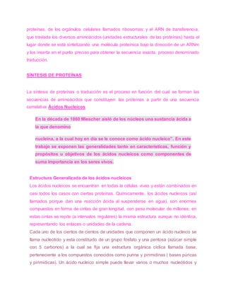 proteínas, de los orgánulos celulares llamados ribosomas; y el ARN de transferencia,
que traslada los diversos aminoácidos (unidades estructurales de las proteínas) hasta el
lugar donde se está sintetizando una molécula proteínica bajo la dirección de un ARNm
y los inserta en el punto preciso para obtener la secuencia exacta, proceso denominado
traducción.
SÍNTESIS DE PROTEÍNAS
La síntesis de proteínas o traducción es el proceso en función del cual se forman las
secuencias de aminoácidos que constituyen las proteínas a partir de una secuencia
correlativa Ácidos Nucleicos
En la década de 1860 Miescher aisló de los núcleos una sustancia ácida a
la que denomino
nucleína, a la cual hoy en día se le conoce como ácido nucleico”. En este
trabajo se exponen las generalidades tanto en características, función y
propósitos u objetivos de los ácidos nucleicos como componentes de
suma importancia en los seres vivos.
Estructura Generalizada de los ácidos nucleicos
Los ácidos nucleicos se encuentran en todas la células vivas y están combinados en
casi todos los casos con ciertas proteínas. Químicamente, los ácidos nucleicos (así
llamados porque dan una reacción ácida al suspenderse en agua), son enormes
compuestos en forma de cintas de gran longitud, con peso molecular de millones; en
estas cintas se repite (a intervalos regulares) la misma estructura aunque no idéntica,
representando los enlaces o unidades de la cadena.
Cada uno de los cientos de cientos de unidades que componen un ácido nucleico se
llama nucleótido y esta constituido de un grupo fosfato y una pentosa (azúcar simple
con 5 carbonos) a la cual se fija una estructura orgánica cíclica llamada base,
perteneciente a los compuestos conocidos como purina y pirimidinas ( bases púricas
y pirimídicas). Un ácido nucleico simple puede llevar varios o muchos nucleótidos y
 