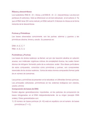 Ribosa y desoxirribosa
Los nucleótidos RNA B – D – ribosa, y el DNA B – D – 2 – desoxirribosa. Los dos son
pentosas (5 carbonos). Solo se diferencian en el nivel estructural, en el carbono 2. Ya
que el RNA tiene OH como radical y el DNA radical H. Entonces la ribosa es la forma
reducida de la desoxirribosa.
Purinas y Pirimidinas
Las bases observadas comúnmente son las purinas adenina y guanina y las
pirimídicas citosina, timina y uracilo. Su presencia es:
DNA: A, G, C, T
RNA: A, G, C, U
Purimidinas y Purinas
Las bases de ácidos nucleicos se llaman así por dar reacción alcalina en solución
acuosa; son moléculas orgánicas cíclicas de complejidad diversa, las cuales tienen
átomos de nitrógeno formando parte de su estructura anular. Dos clases particulares
de estos compuestos, conocidos como pirimidinas y purinas, son componentes
esenciales de los ácidos nucleicos. Varios de estos mismos compuestos forman parte
de un número de coenzimas.
Las purinas y pirimidinas se presentan en la naturaleza en diferentes formas químicas.
Las principales estructuras pirimidínicas en los sistemas biológicos son citosina,
uracilo y timina
Composición de bases de DNA
Existen algunas generalizaciones importantes, en los patrones de composición de
bases nitrogenadas en el DNA independientemente de su origen (excepto DNA
virales). Estas generalidades son:
1) El número de bases purínicas (A +G) está en equilibrio con el numero de bases
pirimidínicas (T + C)
 
