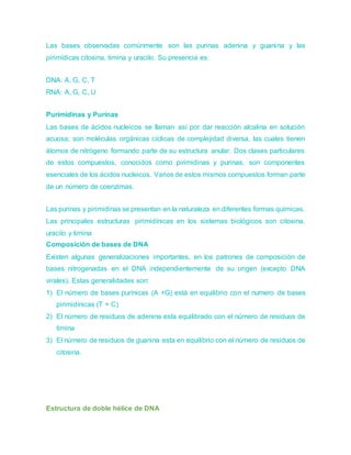 Las bases observadas comúnmente son las purinas adenina y guanina y las
pirimídicas citosina, timina y uracilo. Su presencia es:
DNA: A, G, C, T
RNA: A, G, C, U
Purimidinas y Purinas
Las bases de ácidos nucleicos se llaman así por dar reacción alcalina en solución
acuosa; son moléculas orgánicas cíclicas de complejidad diversa, las cuales tienen
átomos de nitrógeno formando parte de su estructura anular. Dos clases particulares
de estos compuestos, conocidos como pirimidinas y purinas, son componentes
esenciales de los ácidos nucleicos. Varios de estos mismos compuestos forman parte
de un número de coenzimas.
Las purinas y pirimidinas se presentan en la naturaleza en diferentes formas químicas.
Las principales estructuras pirimidínicas en los sistemas biológicos son citosina,
uracilo y timina
Composición de bases de DNA
Existen algunas generalizaciones importantes, en los patrones de composición de
bases nitrogenadas en el DNA independientemente de su origen (excepto DNA
virales). Estas generalidades son:
1) El número de bases purínicas (A +G) está en equilibrio con el numero de bases
pirimidínicas (T + C)
2) El número de residuos de adenina esta equilibrado con el número de residuos de
timina
3) El número de residuos de guanina esta en equilibrio con el número de residuos de
citosina.
Estructura de doble hélice de DNA
 