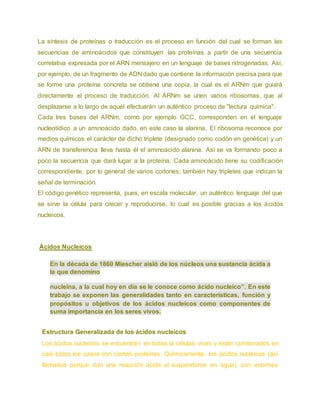 La síntesis de proteínas o traducción es el proceso en función del cual se forman las
secuencias de aminoácidos que constituyen las proteínas a partir de una secuencia
correlativa expresada por el ARN mensajero en un lenguaje de bases nitrogenadas. Así,
por ejemplo, de un fragmento de ADN dado que contiene la información precisa para que
se forme una proteína concreta se obtiene una copia, la cual es el ARNm que guiará
directamente el proceso de traducción. Al ARNm se unen varios ribosomas, que al
desplazarse a lo largo de aquél efectuarán un auténtico proceso de "lectura química".
Cada tres bases del ARNm, como por ejemplo GCC, corresponden en el lenguaje
nucleotídico a un aminoácido dado, en este caso la alanina. El ribosoma reconoce por
medios químicos el carácter de dicho triplete (designado como codón en genética) y un
ARN de transferencia lleva hasta él el aminoácido alanina. Así se va formando poco a
poco la secuencia que dará lugar a la proteína. Cada aminoácido tiene su codificación
correspondiente, por lo general de varios codones; también hay tripletes que indican la
señal de terminación.
El código genético representa, pues, en escala molecular, un auténtico lenguaje del que
se sirve la célula para crecer y reproducirse, lo cual es posible gracias a los ácidos
nucleicos.
Ácidos Nucleicos
En la década de 1860 Miescher aisló de los núcleos una sustancia ácida a
la que denomino
nucleína, a la cual hoy en día se le conoce como ácido nucleico”. En este
trabajo se exponen las generalidades tanto en características, función y
propósitos u objetivos de los ácidos nucleicos como componentes de
suma importancia en los seres vivos.
Estructura Generalizada de los ácidos nucleicos
Los ácidos nucleicos se encuentran en todas la células vivas y están combinados en
casi todos los casos con ciertas proteínas. Químicamente, los ácidos nucleicos (así
llamados porque dan una reacción ácida al suspenderse en agua), son enormes
 