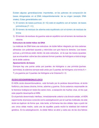 Existen algunas generalizaciones importantes, en los patrones de composición de
bases nitrogenadas en el DNA independientemente de su origen (excepto DNA
virales). Estas generalidades son:
1) El número de bases purínicas (A +G) está en equilibrio con el numero de bases
pirimidínicas (T + C)
2) El número de residuos de adenina esta equilibrado con el número de residuos de
timina
3) El número de residuos de guanina esta en equilibrio con el número de residuos de
citosina.
Estructura de doble hélice de DNA
La molécula de DNA tiene una estructura de doble hélice integrada por dos cadenas
alineadas con polaridad opuesta y retorcidas con giro hacia la derecha. Las bases
púricas y pirimídicas están dentro de esta estructura, en la que las bases opuestas
que se encuentran sobre las dos cadenas forman puentes de hidrógeno a todo lo largo
de la doble cadena.
Apareamiento de bases
Siempre hay una purina unida por puentes de hidrógeno a una pirimida (purinas
/pirimidas), la adenina siempre está unida por 2 puentes de hidrógeno a la timina A =
T y la guanina por 3 puentes de hidrógeno a la Citosina G = C.
ÁCIDO DESOXIRRIBONUCLEICO
El ADN, ácido desoxirribonucleico, está formado por la pentosa desoxirribosa, el ácido
fosfórico y las bases citosina, timina, adenina y guanina. Es la sustancia responsable de
la herencia biológica en todos los seres vivos, a excepción de muchos virus, en los que
este papel lo desempeña el ARN.
En el período denominado interfase, inmediatamente anterior a la división celular, el ADN
experimenta el proceso conocido como autoduplicación por el cual las moléculas de este
ácido se duplican de forma que, más tarde, al formarse las dos células hijas a partir de
una única célula madre, cada una de aquéllas pueda recibir la totalidad del material
genético. En la autoduplicación, la doble hélice se abre y cada una de las dos hebras
 