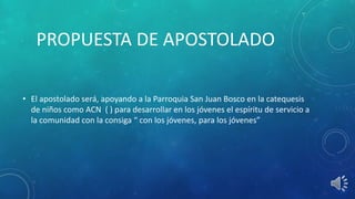 PROPUESTA DE APOSTOLADO
• El apostolado será, apoyando a la Parroquia San Juan Bosco en la catequesis
de niños como ACN ( ) para desarrollar en los jóvenes el espíritu de servicio a
la comunidad con la consiga “ con los jóvenes, para los jóvenes”
 
