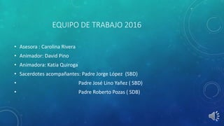 EQUIPO DE TRABAJO 2016
• Asesora : Carolina Rivera
• Animador: David Pino
• Animadora: Katia Quiroga
• Sacerdotes acompañantes: Padre Jorge López (SBD)
• Padre José Lino Yañez ( SBD)
• Padre Roberto Pozas ( SDB)
 
