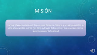 MISIÓN
Formar jóvenes católicos íntegros, que desde su historia y actuar proyecten su
vida al encuentro intimo con Dios, A través del servicio y la entrega generosa
logren alcanzar la Santidad
 