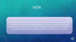 VIDA
En la primera etapa se espera que el joven viviente pueda identificar momentos
en su historia personal que hayan marcado un antes y un después es su vida (
sean buenos o malos) y logren descubrir signos ( ya sean personas, momentos ,
etc.) de que Dios acompaño desde un principio su caminar por el mundo.
 