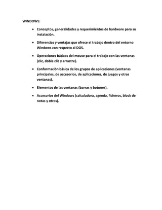 WINDOWS:

      Conceptos, generalidades y requerimientos de hardware para su
      instalación.

      Diferencias y ventajas que ofrece el trabajo dentro del entorno
      Windows con respecto al DOS.

      Operaciones básicas del mouse para el trabajo con las ventanas
      (clic, doble clic y arrastre).

      Conformación básica de los grupos de aplicaciones (ventanas
      principales, de accesorios, de aplicaciones, de juegos y otras
      ventanas).

      Elementos de las ventanas (barras y botones).

      Accesorios del Windows (calculadora, agenda, ficheros, block de
      notas y otros).
 