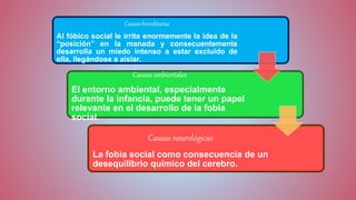 Causas hereditarias
Al fóbico social le irrita enormemente la idea de la
“posición” en la manada y consecuentemente
desarrolla un miedo intenso a estar excluido de
ella, llegándose a aislar.
Causas ambientales
El entorno ambiental, especialmente
durante la infancia, puede tener un papel
relevante en el desarrollo de la fobia
social.
Causas neurológicas
La fobia social como consecuencia de un
desequilibrio químico del cerebro.
 