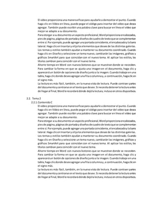 El vídeo proporcionauna maneraeficazpara ayudarle a demostrar el punto.Cuando
haga clic en Vídeo en línea, puede pegar el código para insertar del vídeo que desea
agregar. También puede escribir una palabra clave para buscar en línea el vídeo que
mejor se adapte a su documento.
Paraotorgar asudocumentounaspectoprofesional,Wordproporcionaencabezados,
piesde página,páginasde portadaydiseñosdecuadrode textoquese complementan
entre sí.Porejemplo,puede agregarunaportadacoincidente,elencabezadoylabarra
lateral.Haga clicenInsertary elijaloselementosque desee de las distintas galerías.
Los temas y estilos también ayudan a mantener su documento coordinado. Cuando
haga clic en Diseño y seleccione un tema nuevo, cambiarán las imágenes, gráficos y
gráficos SmartArt para que coincidan con el nuevo tema. Al aplicar los estilos, los
títulos cambian para coincidir con el nuevo tema.
Ahorre tiempo en Word con nuevos botones que se muestran donde se necesiten.
Para cambiar la forma en que se ajusta una imagen en el documento, haga clic y
apareceráun botónde opcionesde diseñojuntoa la imagen.Cuandotrabaje enuna
tabla,haga clicdonde deseeagregarunafilaocolumnay,a continuación,hagaclicen
el signo más.
La lectura es más fácil, también, en la nueva vista de lectura. Puede contraer partes
del documentoycentrarse enel textoque desee.Si necesitadetenerlalecturaantes
de llegaral final,Wordlerecordarádónde dejólalectura,inclusoenotrosdispositivos.
2.2. Tema 2
2.2.1.ContenidoC
El vídeo proporcionauna maneraeficazpara ayudarle a demostrar el punto.Cuando
haga clic en Vídeo en línea, puede pegar el código para insertar del vídeo que desea
agregar. También puede escribir una palabra clave para buscar en línea el vídeo que
mejor se adapte a su documento.
Paraotorgar asudocumentounaspectoprofesional,Wordproporcionaencabezados,
piesde página,páginasde portadaydiseñosdecuadrode textoquese complementan
entre sí.Porejemplo,puede agregarunaportadacoincidente,elencabezadoylabarra
lateral.Haga clicenInsertary elijaloselementosque desee de las distintas galerías.
Los temas y estilos también ayudan a mantener su documento coordinado. Cuando
haga clic en Diseño y seleccione un tema nuevo, cambiarán las imágenes, gráficos y
gráficos SmartArt para que coincidan con el nuevo tema. Al aplicar los estilos, los
títulos cambian para coincidir con el nuevo tema.
Ahorre tiempo en Word con nuevos botones que se muestran donde se necesiten.
Para cambiar la forma en que se ajusta una imagen en el documento, haga clic y
apareceráun botónde opcionesde diseñojuntoa la imagen.Cuandotrabaje enuna
tabla,haga clicdonde deseeagregarunafilaocolumnay,a continuación,hagaclicen
el signo más.
La lectura es más fácil, también, en la nueva vista de lectura. Puede contraer partes
del documentoycentrarse enel textoque desee.Si necesitadetenerlalecturaantes
de llegaral final,Wordlerecordarádónde dejólalectura,inclusoenotrosdispositivos.
 