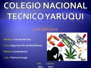 LAS DROGAS

Nombre: Fuentes Narcisa

Curso: Segundo Año de Bachillerato

Materia: Computación

Lcda.: Patricia Coyago

                             Año     Lectivo
                              2011    2012
 