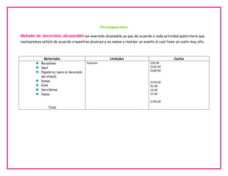 Presupuestos
Método de inversión alcanzable:es inversión alcanzable ya que de acuerdo a cada actividad publicitaria que
realizaremos estará de acuerdo a nuestros alcances y no vamos a realizar un evento el cual tiene un costo muy alto.

Materiales
Bocadines
Spot
Papeleria ( para el decorado
del stand).
Donas
Café
Servilletas
Vasos

Unidades
Paquete

Costos
$30.00
$250.00
$200.00

$150.00
45.00
10.00
15.00
$700.00

Total

 