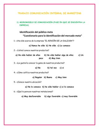 TRABAJO COMUNICACIÓN INTEGRAL DE MARKETING

1) MICROMODELO DE COMUNICACIÓN (FASE EN QUE SE ENCUENTRA LA
EMPRESA)

Identificación del público meta
“Cuestionario para la identificación del mercado meta”
1.- ¿Ha oído acerca de la empresa “EL RINCÓN DE LA DULZURA”?
a) Nunca he oído b) He oído c) Lo conozco
2.- ¿Usted conoce nuestros productos?
a) He oído hablar de ellos

b) He oído hablar algo de ellos

poco

d) Muy bien

3.- ¿Le gustaría conocer la gama de nuestros productos?
a) No

b) tal vez

c) si

4.- ¿Cómo califica nuestros productos?
a) Regular b) Bueno

c) Muy bien

5.- ¿Conoce nuestra ubicación?
a) No lo conozco b) he oído hablar c) si lo conozco
6.- ¿Qué le parecen nuestras instalaciones?
a) Muy desfavorable

b) algo favorable c) muy favorable

c) Un

 