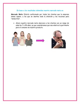 En base a los resultados obtenidos nuestro mercado meta es
Mercado Meta: Estaría conformado por todos los clientes que la empresa
desea captar, a los que se destina toda la atención y los recursos para
"seducirlos".
Ahora nuestro mercado meta abarcara a los clientes con un rango de
edad de 7 a 50 años, ya que consideramos que esa edad es la pertinente
para el consumo de nuestro producto.

 