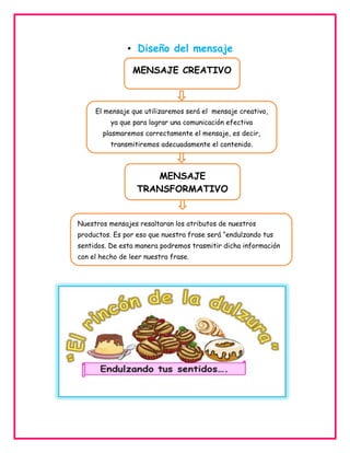 • Diseño del mensaje
MENSAJE CREATIVO

El mensaje que utilizaremos será el mensaje creativo,
ya que para lograr una comunicación efectiva
plasmaremos correctamente el mensaje, es decir,
transmitiremos adecuadamente el contenido.

MENSAJE
TRANSFORMATIVO

Nuestros mensajes resaltaran los atributos de nuestros
productos. Es por eso que nuestra frase será “endulzando tus
sentidos. De esta manera podremos trasmitir dicha información
con el hecho de leer nuestra frase.

 