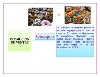 =

PROMOCIÓN
DE VENTAS

Obsequio

Le daremos a nuestro producto
un valor agregado,en el cual al
comprar 5 donas se obsequiara
2
chocolates
"Bocadin".
los
cuales seran anexados
dentro
del empaque. Esta promoción
sera solo hasta el 31 de
diciembre del 2013.

 