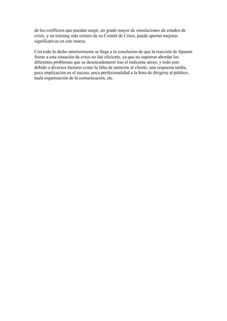de los conflictos que puedan surgir, un grado mayor de simulaciones de estados de
crisis, y un training más certero de su Comité de Crisis, puede aportar mejoras
significativas en este marco.
Con todo lo dicho anteriormente se llega a la conclusion de que la reacción de Spanair
frente a esta situación de crisis no fué eficiente, ya que no supieron abordar los
diferentes problemas que se desencadenaron tras el indicente aéreo, y todo esto
debido a diversos factores como la falta de atención al cliente, una respuesta tardía,
poca implicación en el suceso, poca profesionalidad a la hora de dirigirse al público,
mala organización de la comunicación, etc.
	
  
	
  
	
  
	
  
	
  
	
  
	
  
	
  
	
  
	
  
	
  
	
  
	
  
	
  
	
  
	
  
 